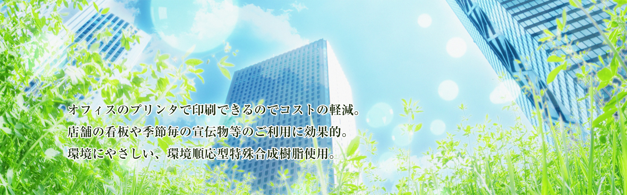 オフィスのプリンタで印刷できるのでコストの軽減。店舗の看板や季節毎の宣伝物等のご利用に効果的。環境にやさしい、環境順応型特殊合成樹脂使用。
